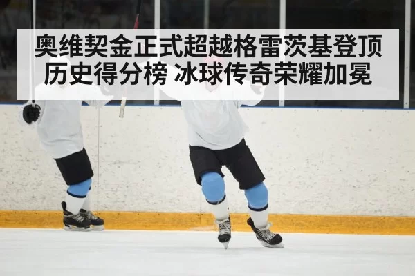 奥维契金正式超越格雷茨基登顶历史得分榜 冰球传奇荣耀加冕