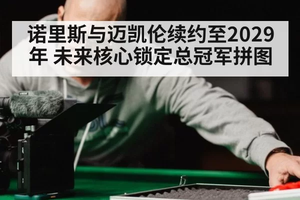 诺里斯与迈凯伦续约至2029年 未来核心锁定总冠军拼图